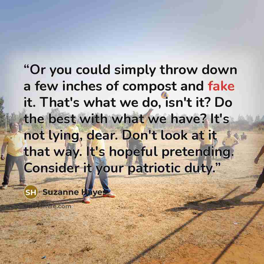 “Or you could simply throw down a few inches of compost and fake it. That's what we do, isn't it? Do the best with what we have? It's not lying, dear. Don't look at it that way. It's hopeful pretending. Consider it your patriotic duty.” quote by Suzanne Hayes