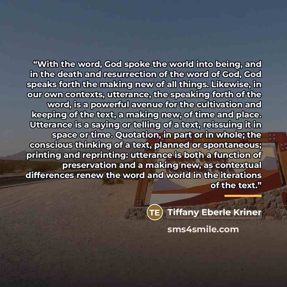 “With the word, God spoke the world into being, and in the death and resurrection of the word of God, God speaks forth the making new of all things. Likewise, in our own contexts, utterance, the speaking forth of the word, is a powerful avenue for the cultivation and keeping of the text, a making…” quote by Tiffany Eberle Kriner