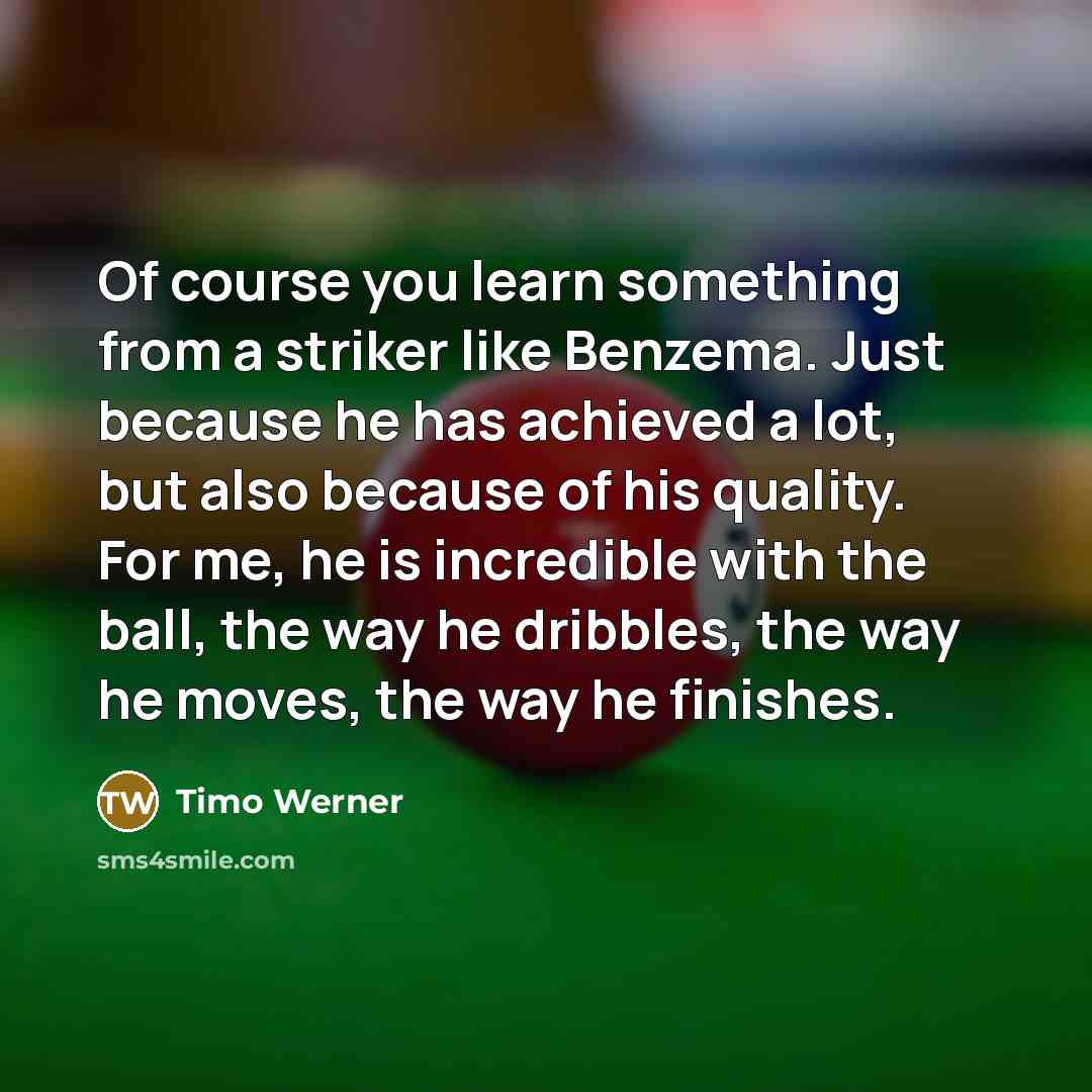 “Of course you learn something from a striker like Benzema. Just because he has achieved a lot, but also because of his quality. For me, he is incredible with the ball, the way he dribbles, the way he moves, the way he finishes.” quote by Timo Werner