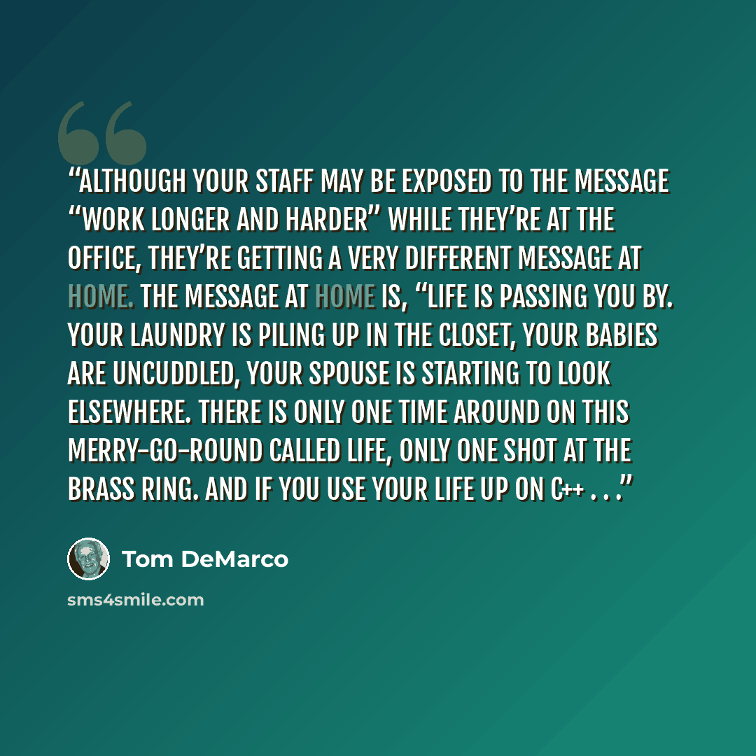 “Although your staff may be exposed to the message “work longer and harder” while they’re at the office, they’re getting a very different message at home. The message at home is, “Life is passing you by. Your laundry is piling up in the closet, your babies are uncuddled, your spouse is starting to…” quote by Tom DeMarco