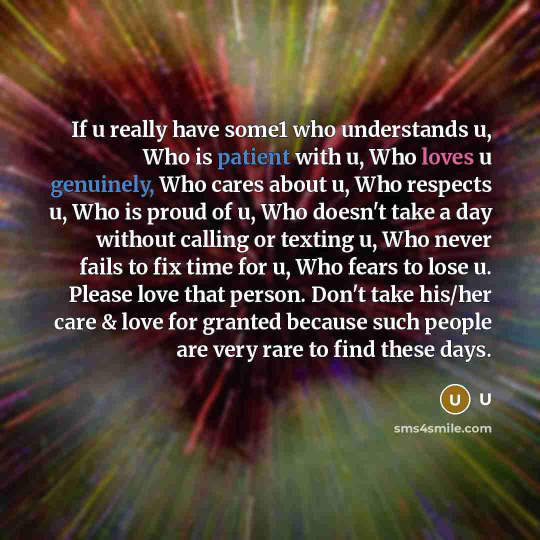 “If u really have some1 who understands u, Who is patient with u, Who loves u genuinely, Who cares about u, Who respects u, Who is proud of u, Who doesn't take a day without calling or texting u, Who never fails to fix time for u, Who fears to lose u. Please love that person. Don't take his/her…” quote by U
