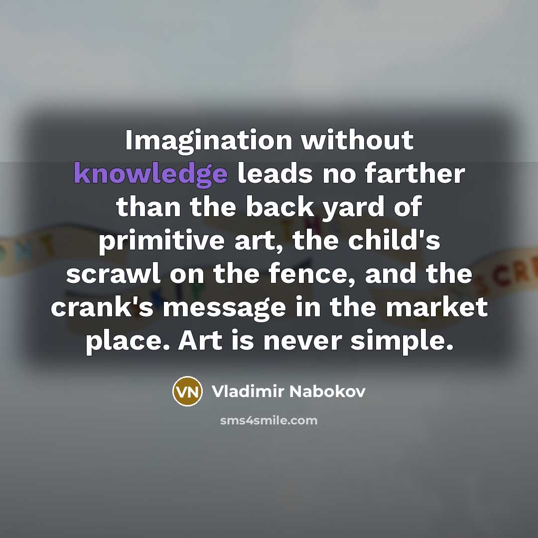 “Imagination without knowledge leads no farther than the back yard of primitive art, the child's scrawl on the fence, and the crank's message in the market place. Art is never simple.” quote by Vladimir Nabokov