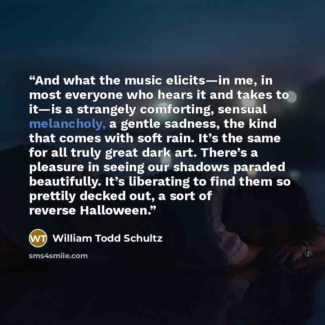 “And what the music elicits—in me, in most everyone who hears it and takes to it—is a strangely comforting, sensual melancholy, a gentle sadness, the kind that comes with soft rain. It’s the same for all truly great dark art. There’s a pleasure in seeing our shadows paraded beautifully. It’s…” quote by William Todd Schultz