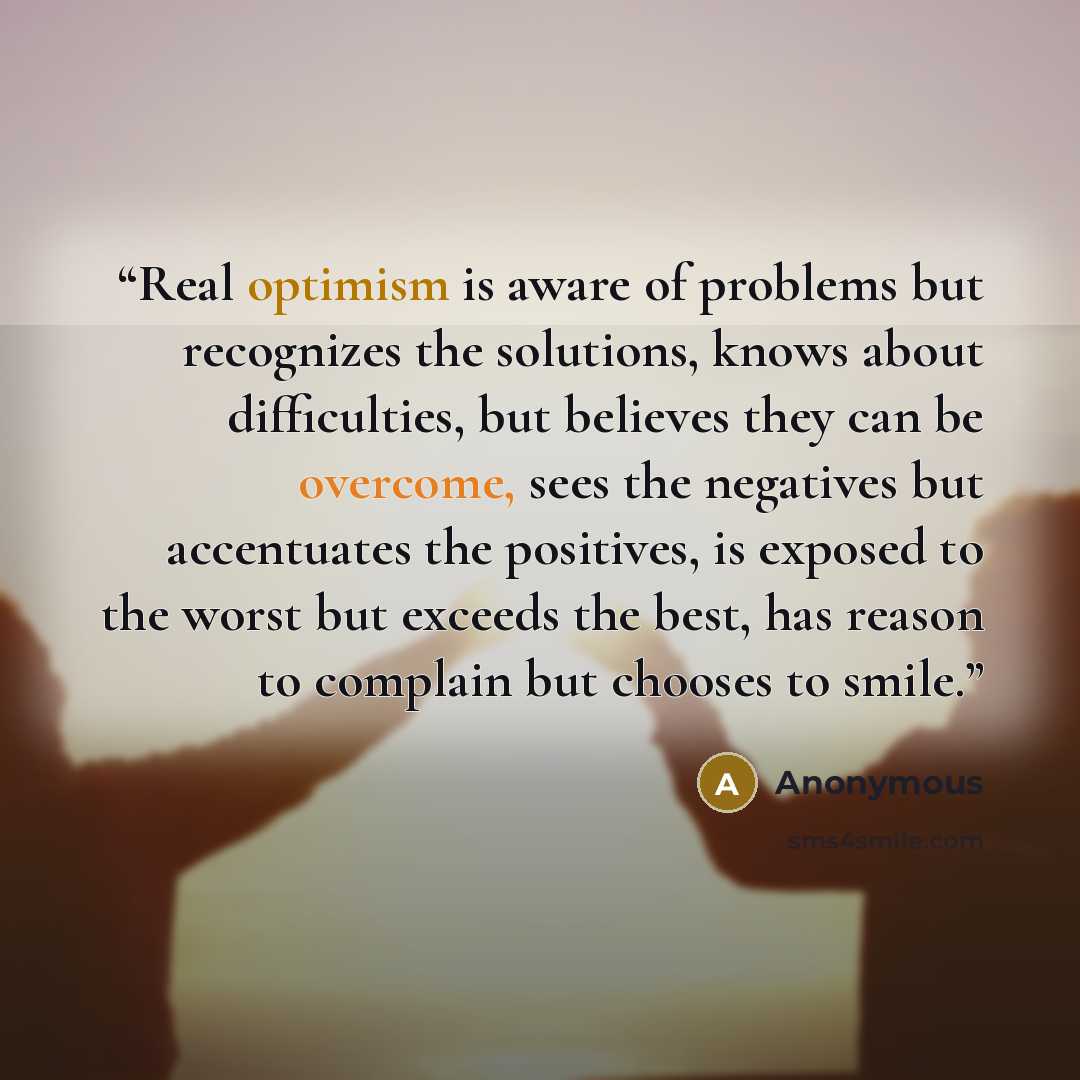 “Real optimism is aware of problems but recognizes the solutions, knows about difficulties, but believes they can be overcome, sees the negatives but accentuates the positives, is exposed to the worst but exceeds the best, has reason to complain but chooses to smile.” quote by Anonymous