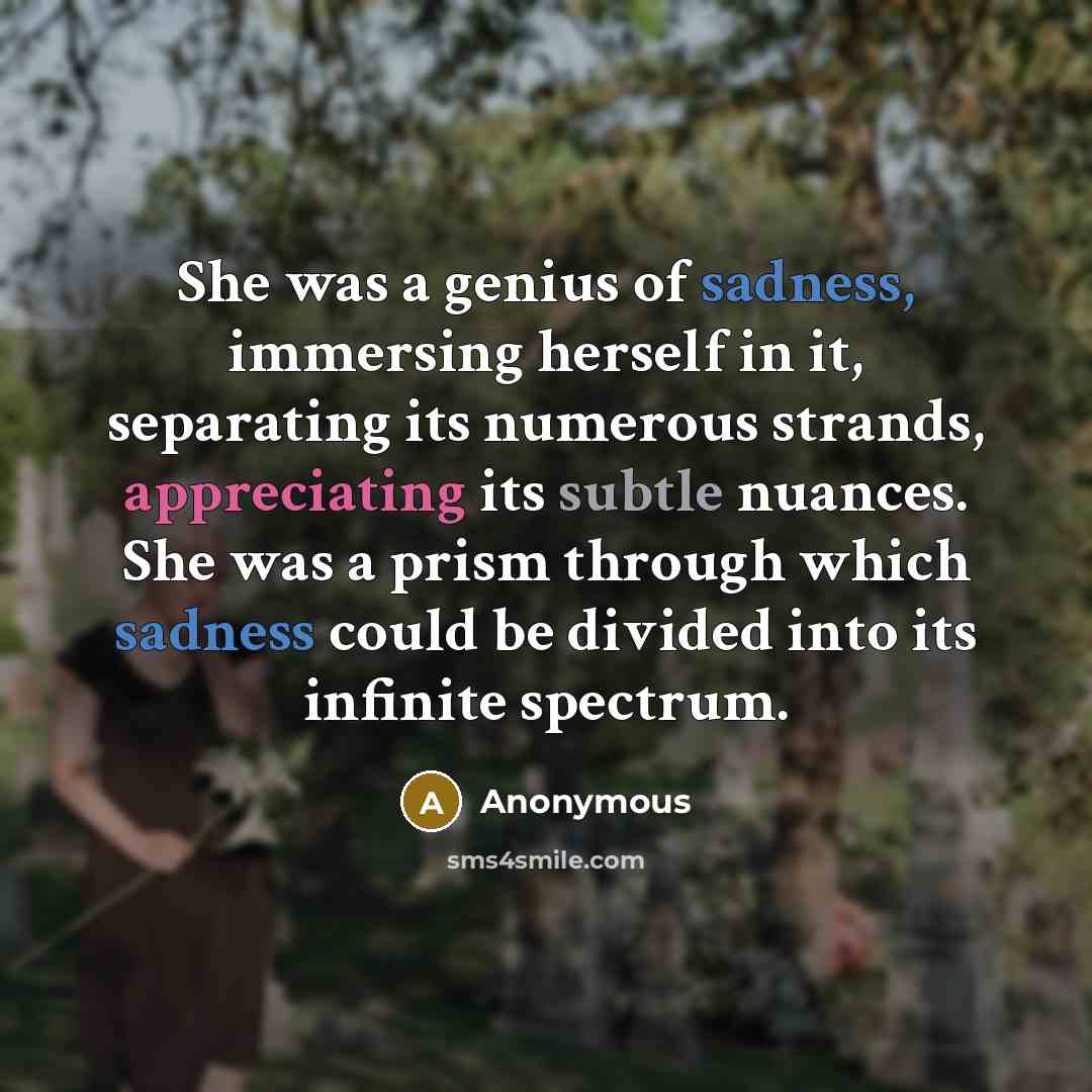 “She was a genius of sadness, immersing herself in it, separating its numerous strands, appreciating its subtle nuances. She was a prism through which sadness could be divided into its infinite spectrum.” quote by Anonymous