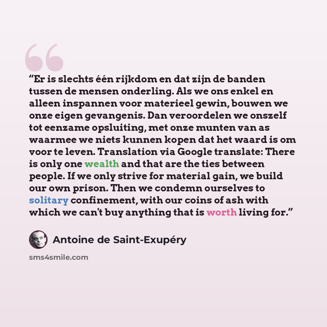 “Er is slechts één rijkdom en dat zijn de banden tussen de mensen onderling. Als we ons enkel en alleen inspannen voor materieel gewin, bouwen we onze eigen gevangenis. Dan veroordelen we onszelf tot eenzame opsluiting, met onze munten van as waarmee we niets kunnen kopen dat het waard is om voor…” quote by Antoine de Saint-Exupéry