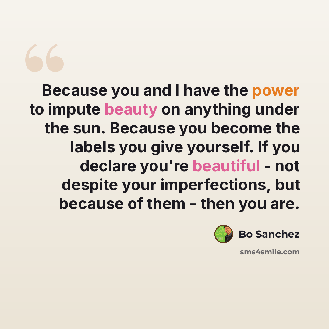 “Because you and I have the power to impute beauty on anything under the sun. Because you become the labels you give yourself. If you declare you're beautiful - not despite your imperfections, but because of them - then you are.” quote by Bo Sanchez