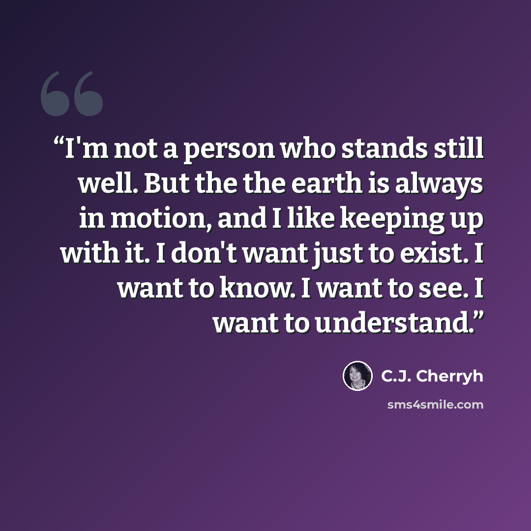 “I'm not a person who stands still well. But the the earth is always in motion, and I like keeping up with it. I don't want just to exist. I want to know. I want to see. I want to understand.” quote by C.J. Cherryh