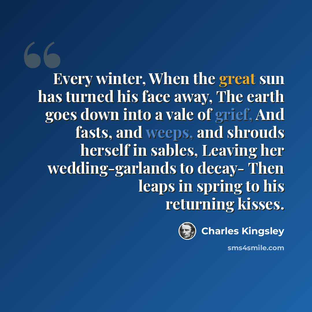 “Every winter, When the great sun has turned his face away, The earth goes down into a vale of grief, And fasts, and weeps, and shrouds herself in sables, Leaving her wedding-garlands to decay- Then leaps in spring to his returning kisses.” quote by Charles Kingsley