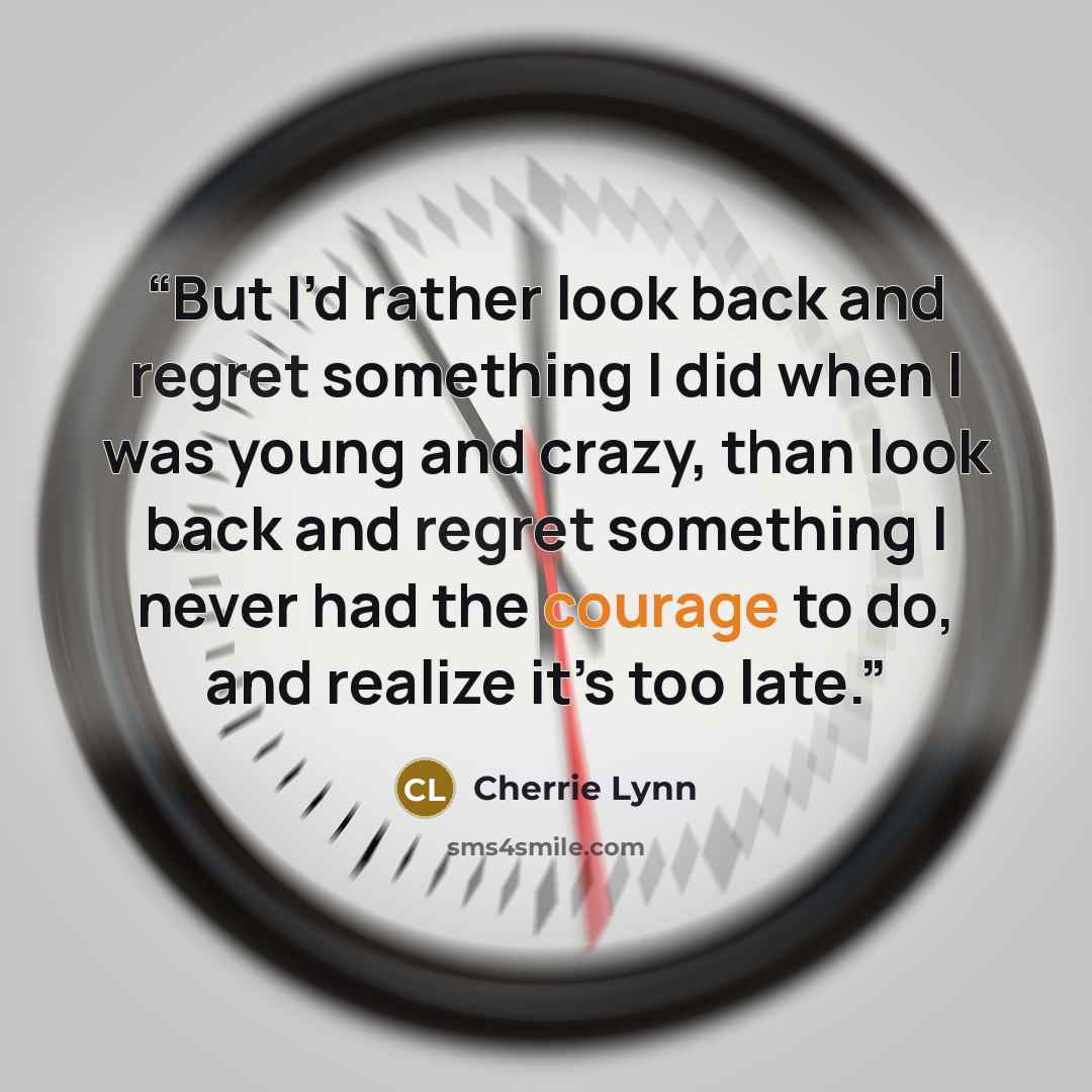 “But I’d rather look back and regret something I did when I was young and crazy, than look back and regret something I never had the courage to do, and realize it’s too late.” quote by Cherrie Lynn
