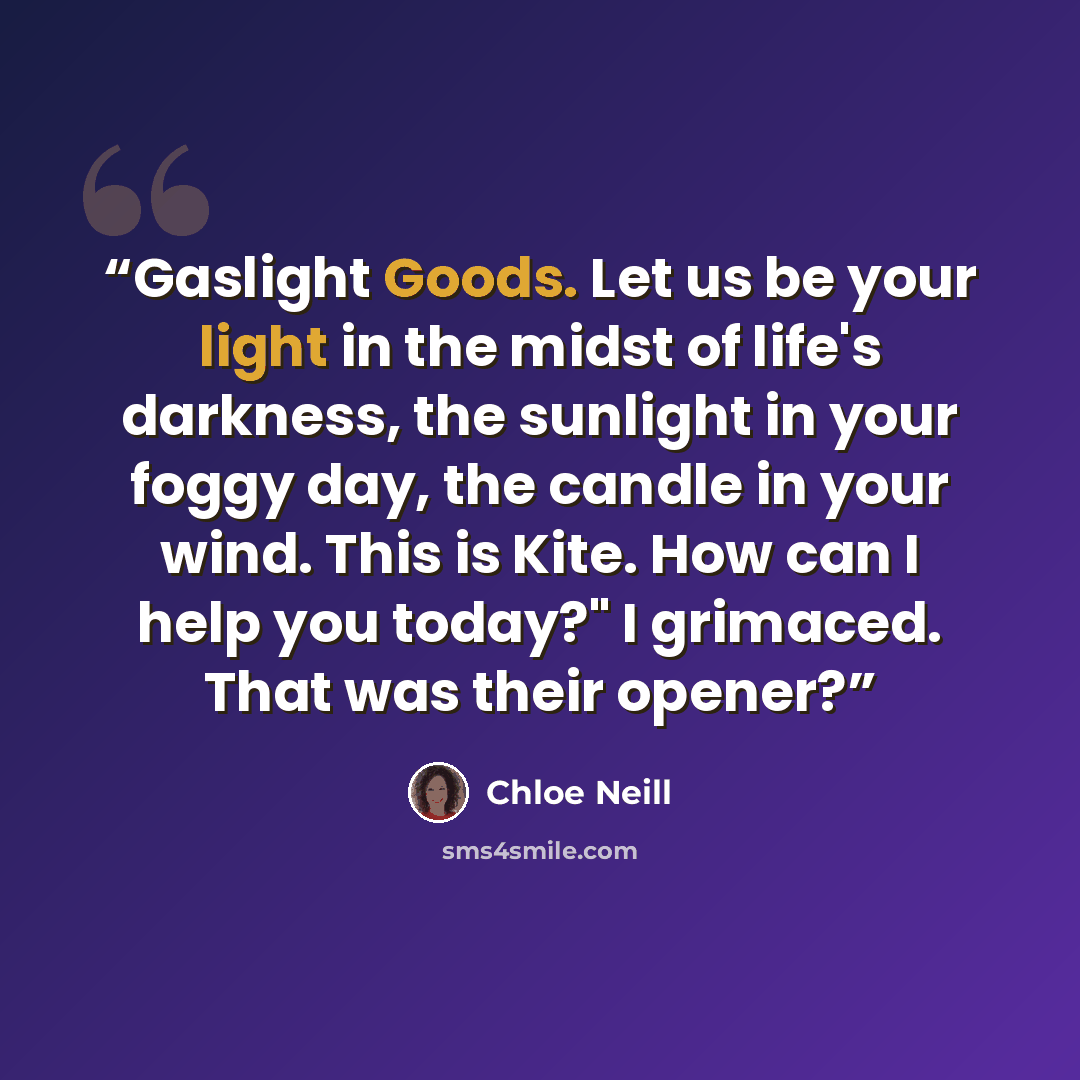 “Gaslight Goods. Let us be your light in the midst of life's darkness, the sunlight in your foggy day, the candle in your wind. This is Kite. How can I help you today?" I grimaced. That was their opener?” quote by Chloe Neill