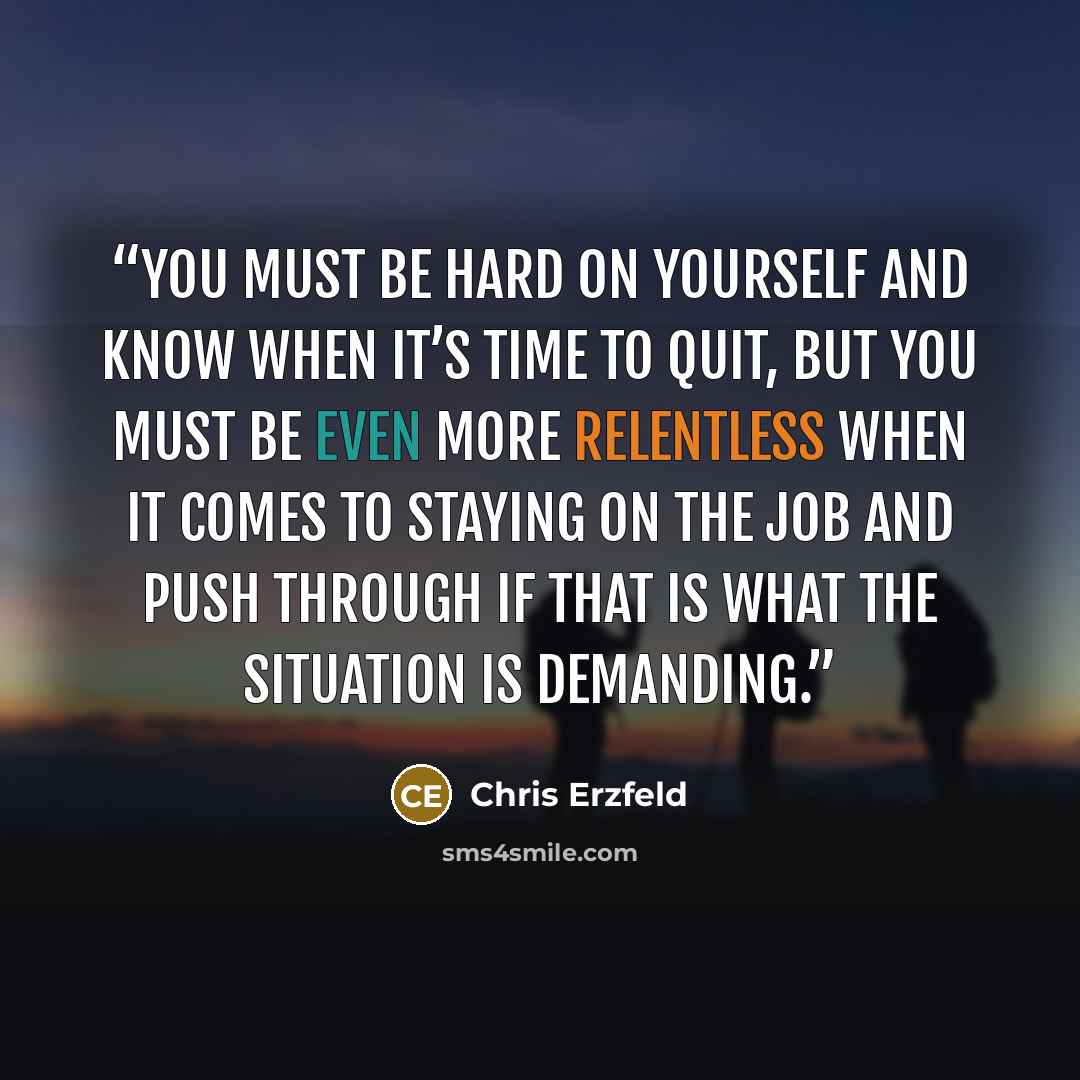 “You must be hard on yourself and know when it’s time to quit, but you must be even more relentless when it comes to staying on the job and push through if that is what the situation is demanding.” quote by Chris Erzfeld