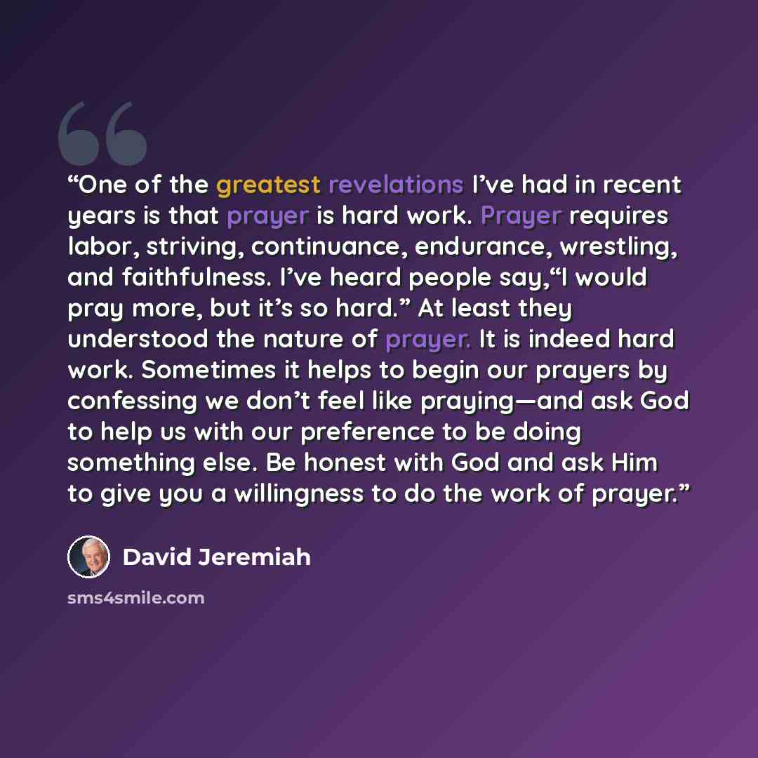 “One of the greatest revelations I’ve had in recent years is that prayer is hard work. Prayer requires labor, striving, continuance, endurance, wrestling, and faithfulness. I’ve heard people say,“I would pray more, but it’s so hard.” At least they understood the nature of prayer. It is indeed hard…” quote by David Jeremiah