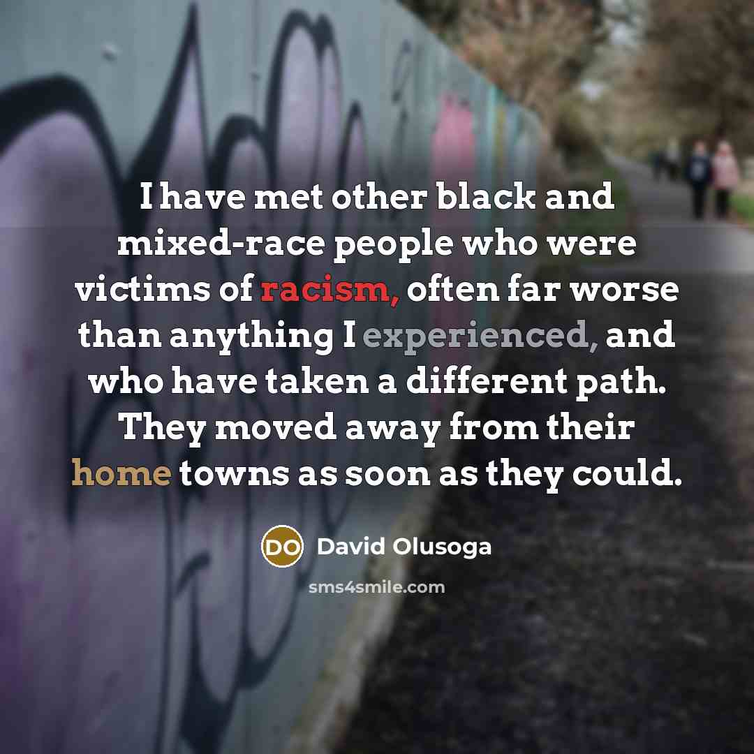 “I have met other black and mixed-race people who were victims of racism, often far worse than anything I experienced, and who have taken a different path. They moved away from their home towns as soon as they could.” quote by David Olusoga