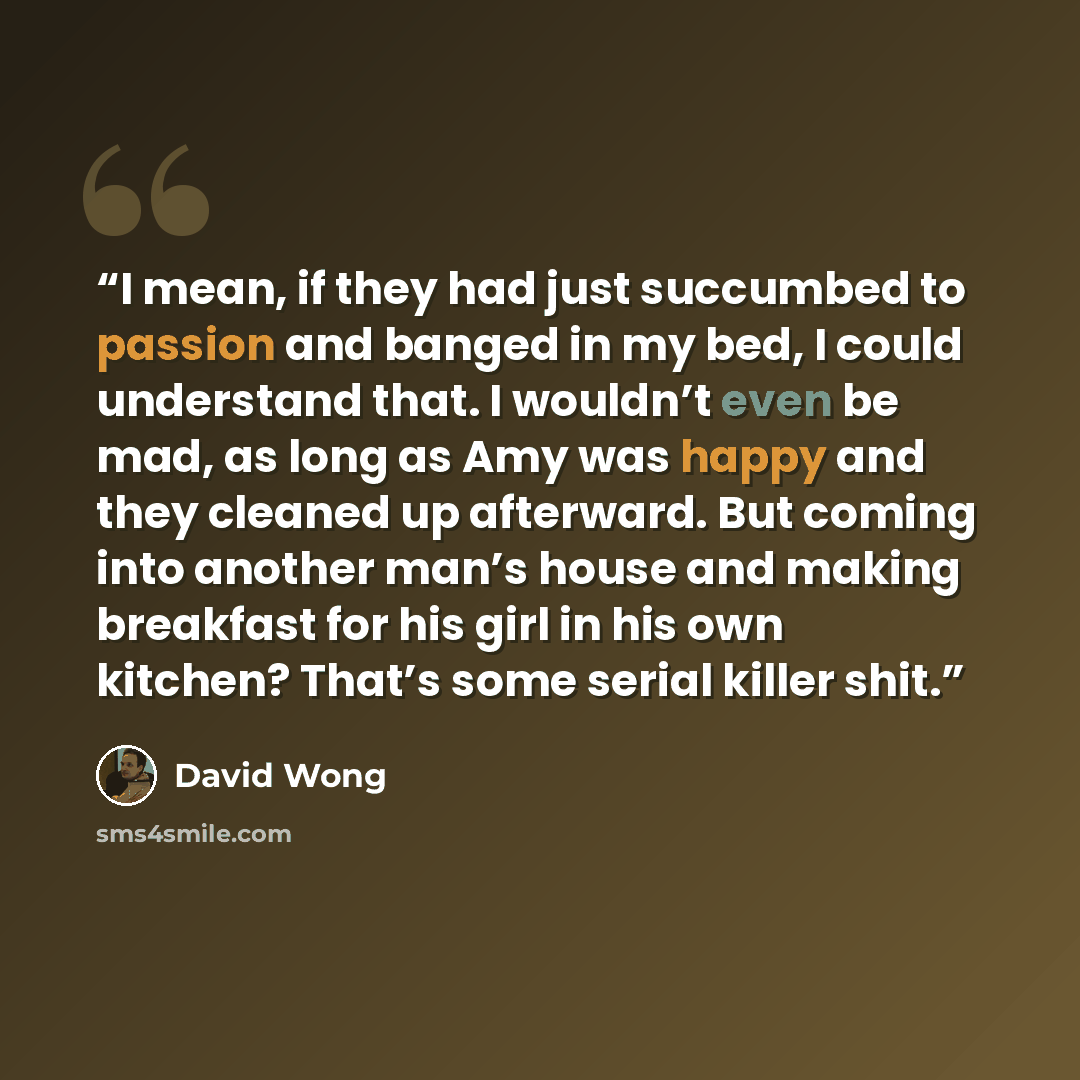 “I mean, if they had just succumbed to passion and banged in my bed, I could understand that. I wouldn’t even be mad, as long as Amy was happy and they cleaned up afterward. But coming into another man’s house and making breakfast for his girl in his own kitchen? That’s some serial killer shit.” quote by David Wong