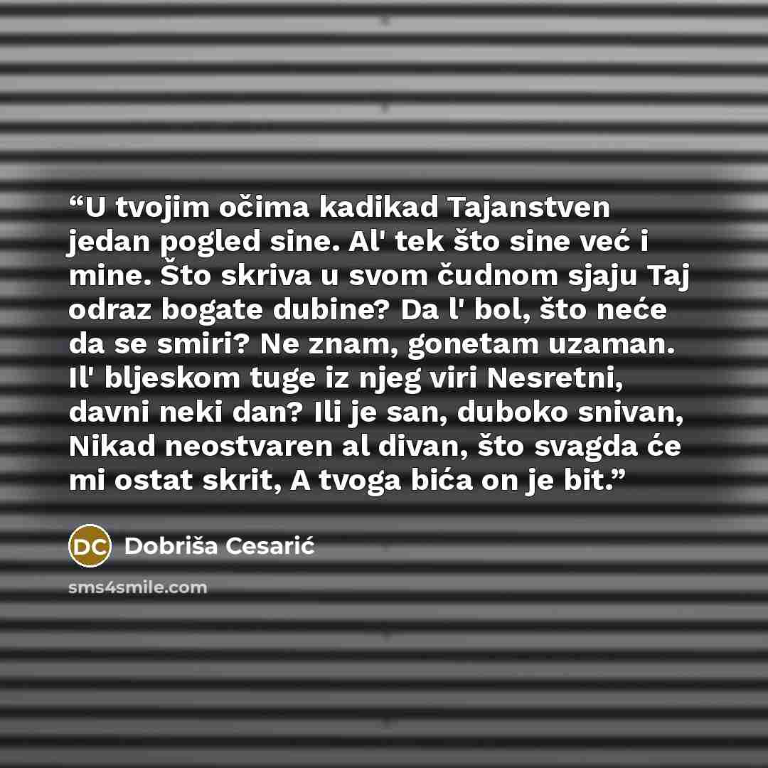 “U tvojim očima kadikad Tajanstven jedan pogled sine. Al' tek što sine već i mine. Što skriva u svom čudnom sjaju Taj odraz bogate dubine? Da l' bol, što neće da se smiri? Ne znam, gonetam uzaman. Il' bljeskom tuge iz njeg viri Nesretni, davni neki dan? Ili je san, duboko snivan, Nikad neostvaren…” quote by Dobriša Cesarić