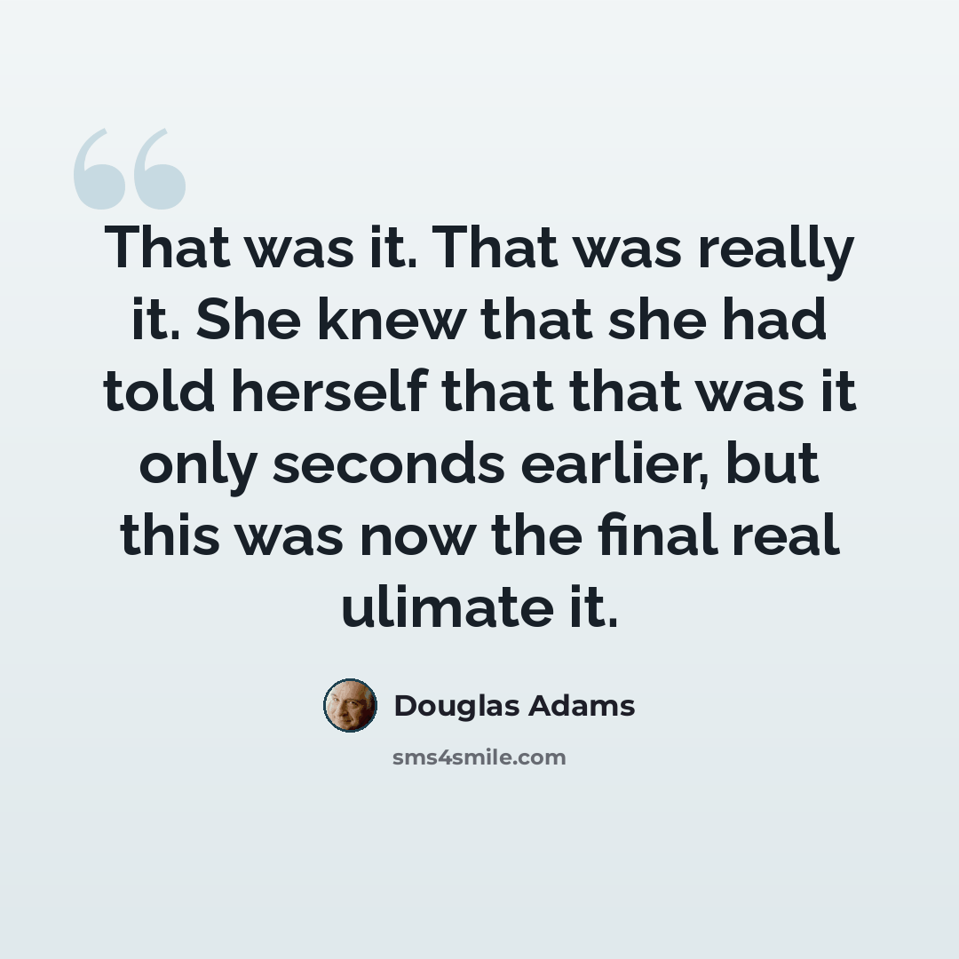 “That was it. That was really it. She knew that she had told herself that that was it only seconds earlier, but this was now the final real ulimate it.” quote by Douglas Adams