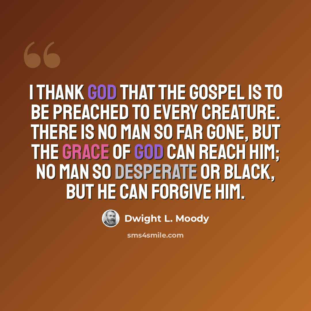 “I thank God that the gospel is to be preached to every creature. There is no man so far gone, but the grace of God can reach him; no man so desperate or black, but He can forgive him.” quote by Dwight L. Moody