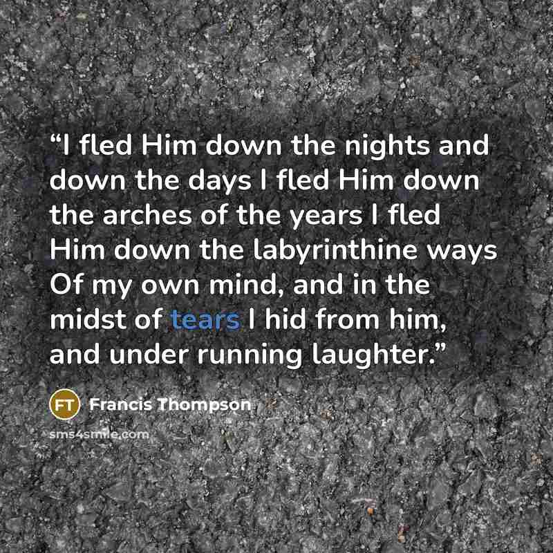 “I fled Him down the nights and down the days I fled Him down the arches of the years I fled Him down the labyrinthine ways Of my own mind, and in the midst of tears I hid from him, and under running laughter.” quote by Francis Thompson