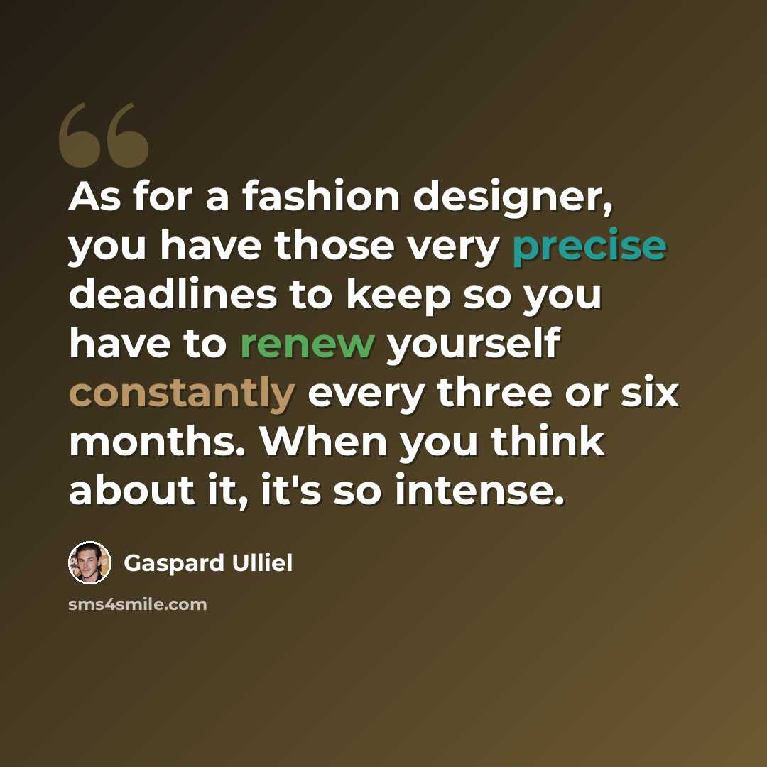 “As for a fashion designer, you have those very precise deadlines to keep so you have to renew yourself constantly every three or six months. When you think about it, it's so intense.” quote by Gaspard Ulliel