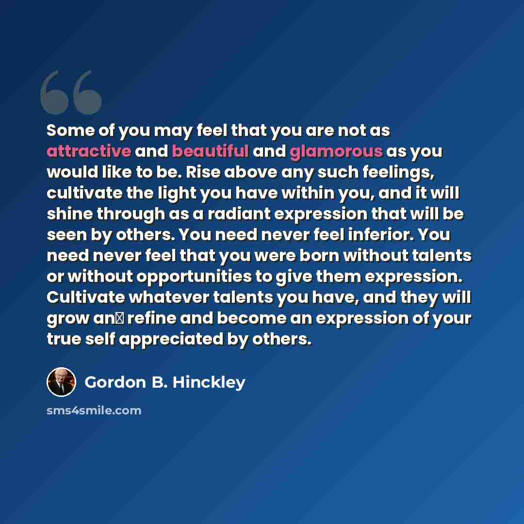 “Some of you may feel that you are not as attractive and beautiful and glamorous as you would like to be. Rise above any such feelings, cultivate the light you have within you, and it will shine through as a radiant expression that will be seen by others. You need never feel inferior. You need…” quote by Gordon B. Hinckley
