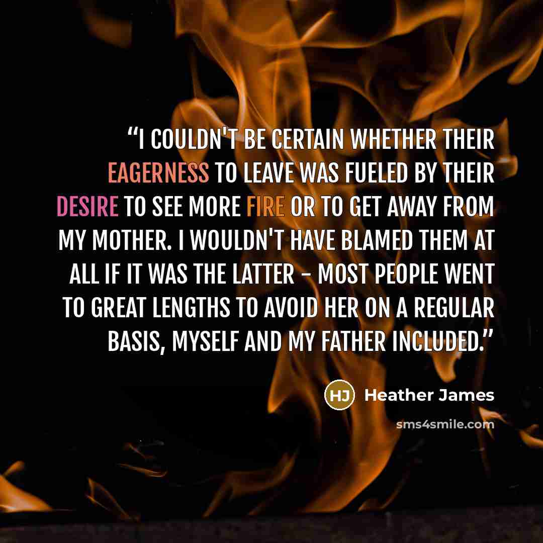 “I couldn't be certain whether their eagerness to leave was fueled by their desire to see more fire or to get away from my mother. I wouldn't have blamed them at all if it was the latter - most people went to great lengths to avoid her on a regular basis, myself and my father included.” quote by Heather James
