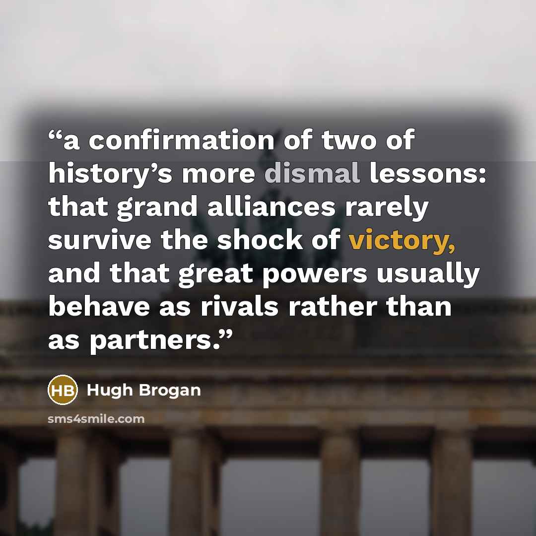 “a confirmation of two of history’s more dismal lessons: that grand alliances rarely survive the shock of victory, and that great powers usually behave as rivals rather than as partners.” quote by Hugh Brogan