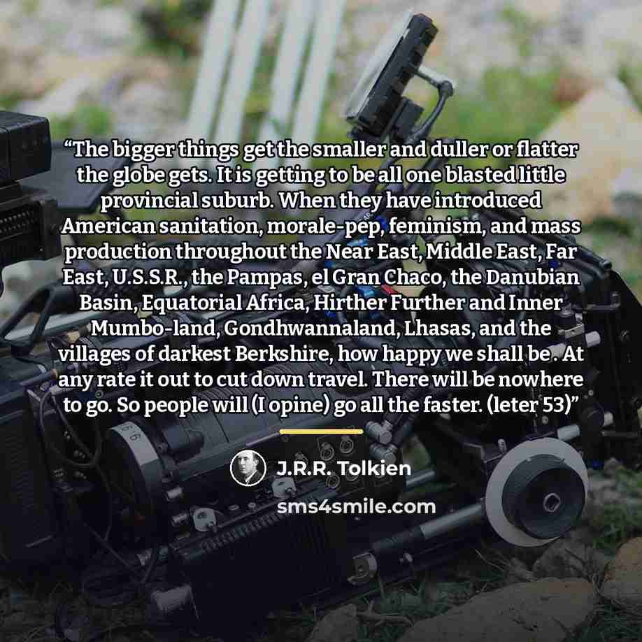 “The bigger things get the smaller and duller or flatter the globe gets. It is getting to be all one blasted little provincial suburb. When they have introduced American sanitation, morale-pep, feminism, and mass production throughout the Near East, Middle East, Far East, U.S.S.R., the Pampas, el…” quote by J.R.R. Tolkien