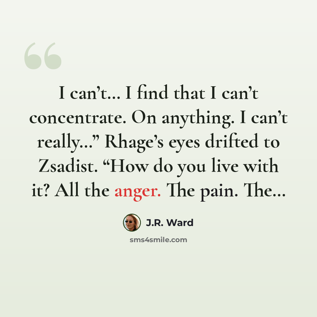 “I can’t… I find that I can’t concentrate. On anything. I can’t really…” Rhage’s eyes drifted to Zsadist. “How do you live with it? All the anger. The pain. The…” quote by J.R. Ward