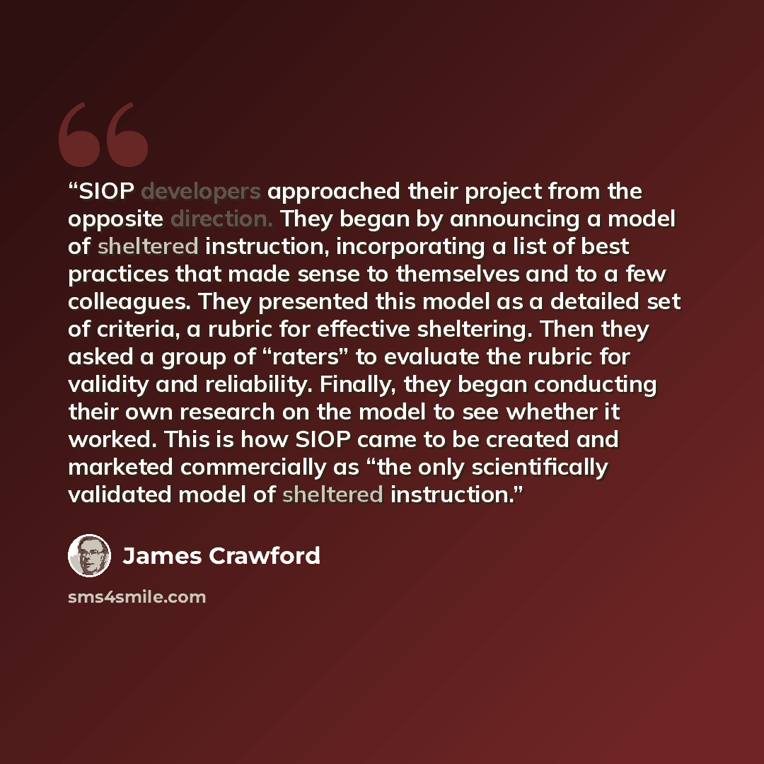 “SIOP developers approached their project from the opposite direction. They began by announcing a model of sheltered instruction, incorporating a list of best practices that made sense to themselves and to a few colleagues. They presented this model as a detailed set of criteria, a rubric for…” quote by James Crawford