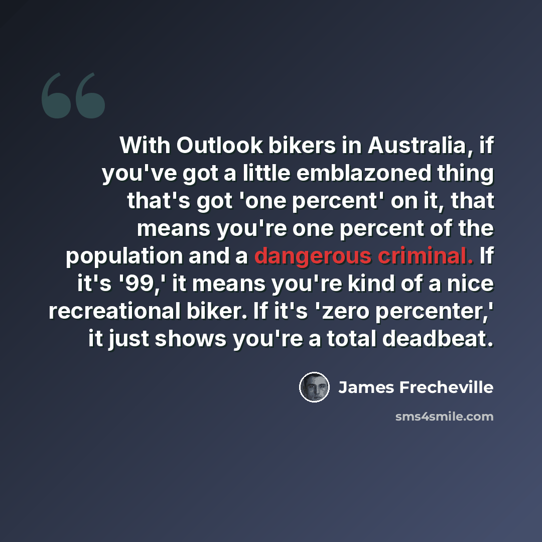 “With Outlook bikers in Australia, if you've got a little emblazoned thing that's got 'one percent' on it, that means you're one percent of the population and a dangerous criminal. If it's '99,' it means you're kind of a nice recreational biker. If it's 'zero percenter,' it just shows you're a…” quote by James Frecheville