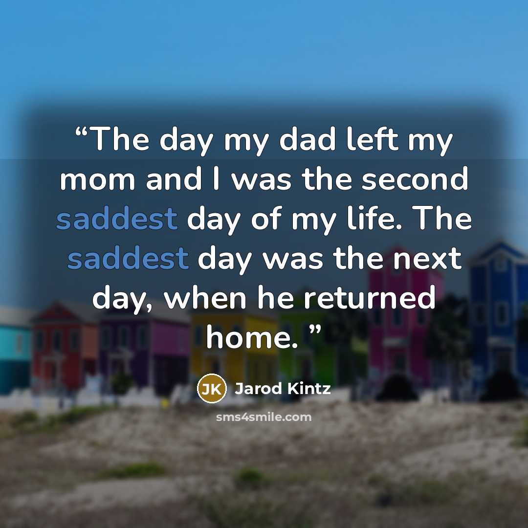 “The day my dad left my mom and I was the second saddest day of my life. The saddest day was the next day, when he returned home.” quote by Jarod Kintz