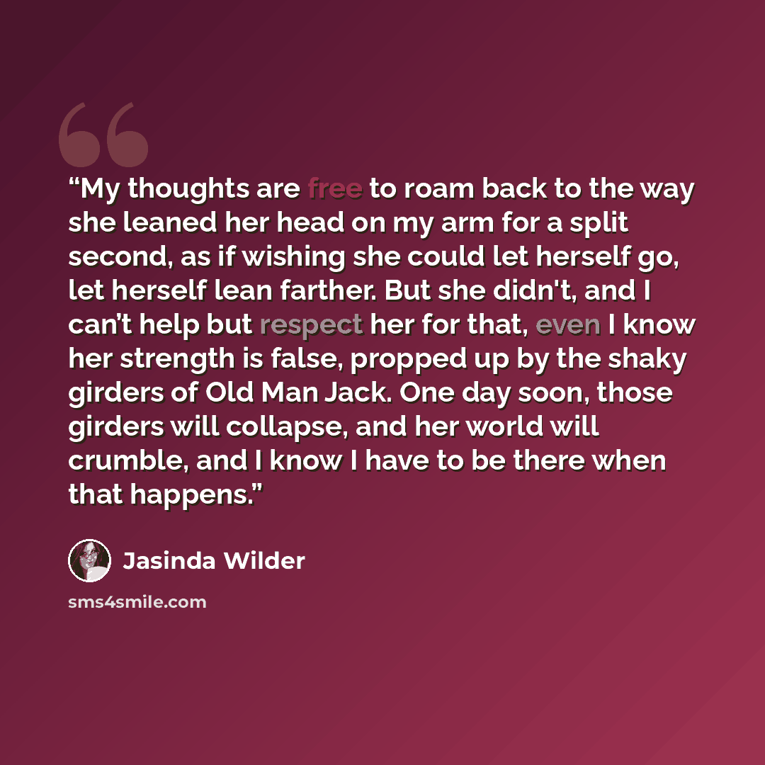 “My thoughts are free to roam back to the way she leaned her head on my arm for a split second, as if wishing she could let herself go, let herself lean farther. But she didn't, and I can’t help but respect her for that, even I know her strength is false, propped up by the shaky girders of Old Man…” quote by Jasinda Wilder