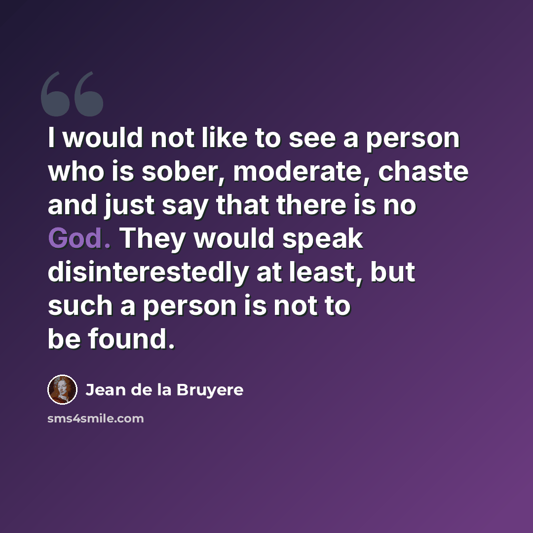 “I would not like to see a person who is sober, moderate, chaste and just say that there is no God. They would speak disinterestedly at least, but such a person is not to be found.” quote by Jean de la Bruyere