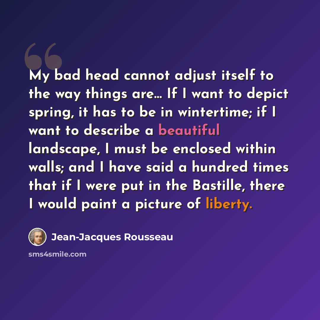 “My bad head cannot adjust itself to the way things are… If I want to depict spring, it has to be in wintertime; if I want to describe a beautiful landscape, I must be enclosed within walls; and I have said a hundred times that if I were put in the Bastille, there I would paint a picture of liberty.” quote by Jean-Jacques Rousseau