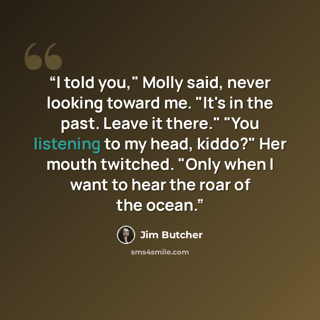 “I told you," Molly said, never looking toward me. "It's in the past. Leave it there." "You listening to my head, kiddo?" Her mouth twitched. "Only when I want to hear the roar of the ocean.” quote by Jim Butcher