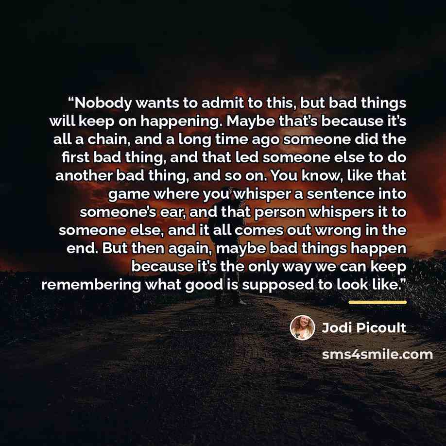 “Nobody wants to admit to this, but bad things will keep on happening. Maybe that’s because it’s all a chain, and a long time ago someone did the first bad thing, and that led someone else to do another bad thing, and so on. You know, like that game where you whisper a sentence into someone’s ear…” quote by Jodi Picoult