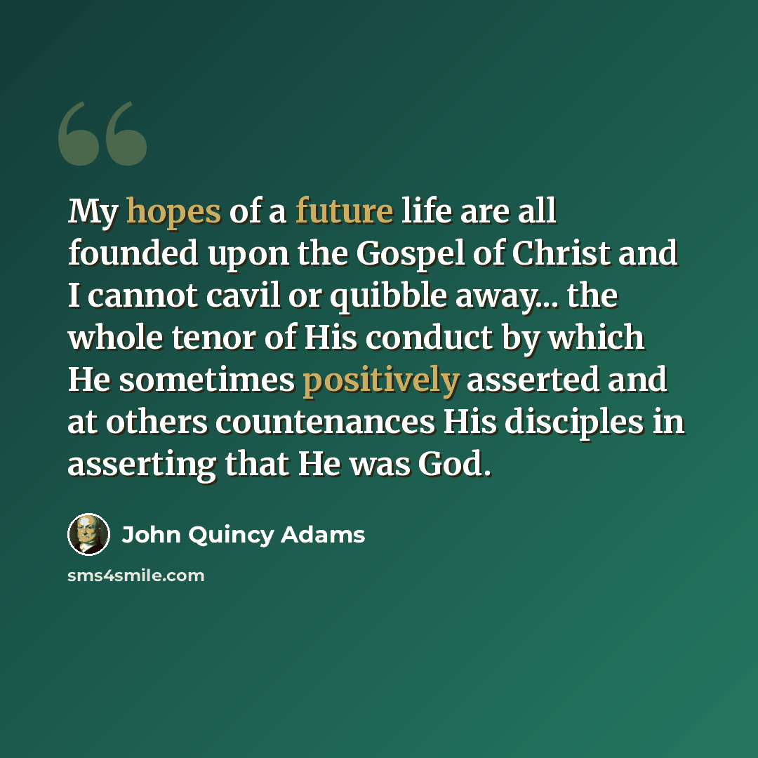 “My hopes of a future life are all founded upon the Gospel of Christ and I cannot cavil or quibble away... the whole tenor of His conduct by which He sometimes positively asserted and at others countenances His disciples in asserting that He was God.” quote by John Quincy Adams