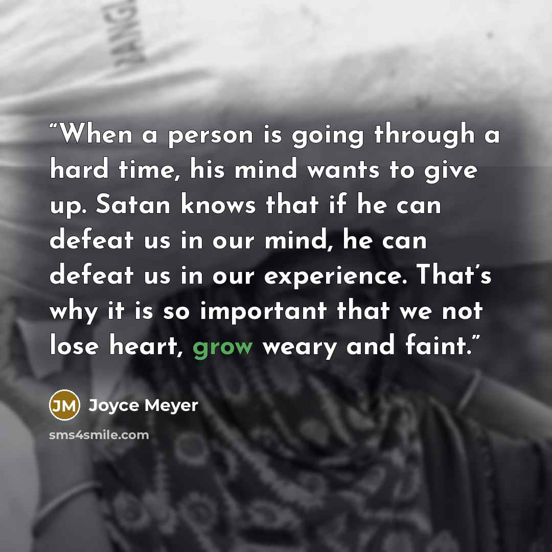 “When a person is going through a hard time, his mind wants to give up. Satan knows that if he can defeat us in our mind, he can defeat us in our experience. That’s why it is so important that we not lose heart, grow weary and faint.” quote by Joyce Meyer