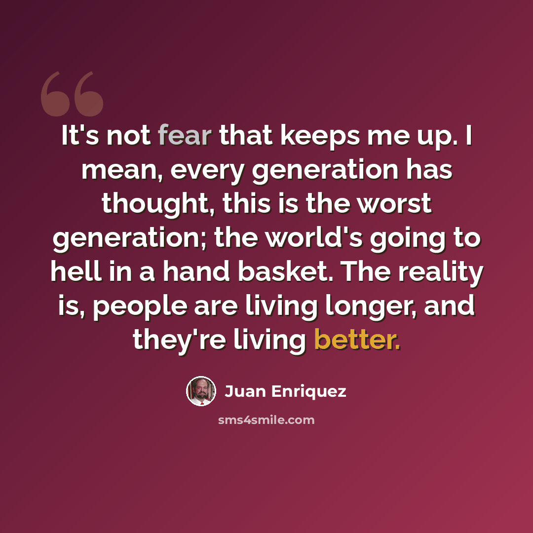 “It's not fear that keeps me up. I mean, every generation has thought, this is the worst generation; the world's going to hell in a hand basket. The reality is, people are living longer, and they're living better.” quote by Juan Enriquez
