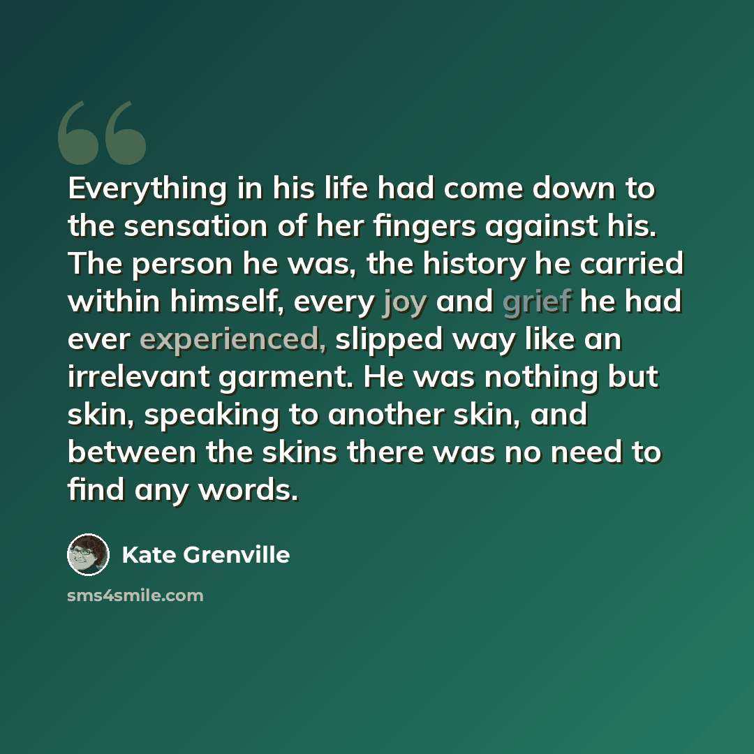 “Everything in his life had come down to the sensation of her fingers against his. The person he was, the history he carried within himself, every joy and grief he had ever experienced, slipped way like an irrelevant garment. He was nothing but skin, speaking to another skin, and between the skins…” quote by Kate Grenville