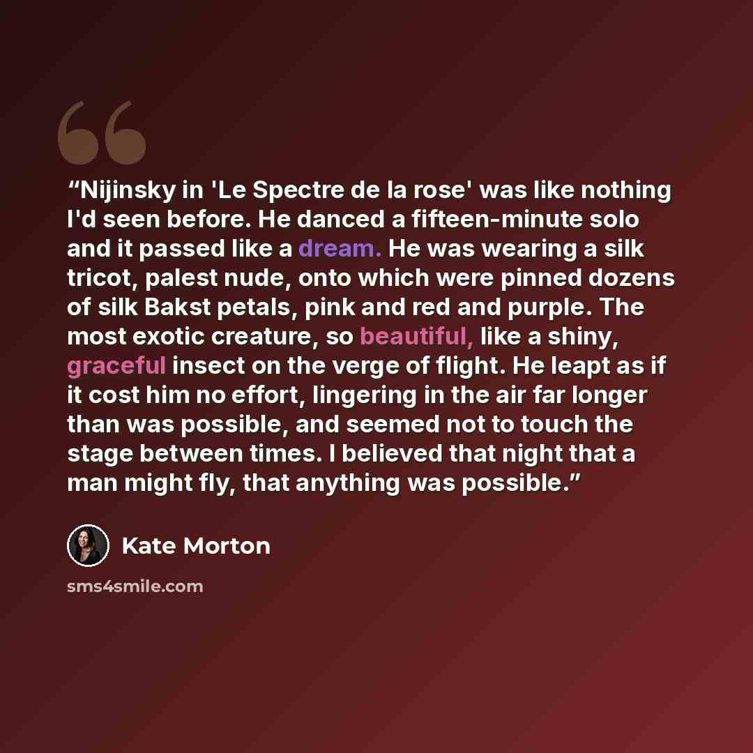 “Nijinsky in 'Le Spectre de la rose' was like nothing I'd seen before. He danced a fifteen-minute solo and it passed like a dream. He was wearing a silk tricot, palest nude, onto which were pinned dozens of silk Bakst petals, pink and red and purple. The most exotic creature, so beautiful, like a…” quote by Kate Morton