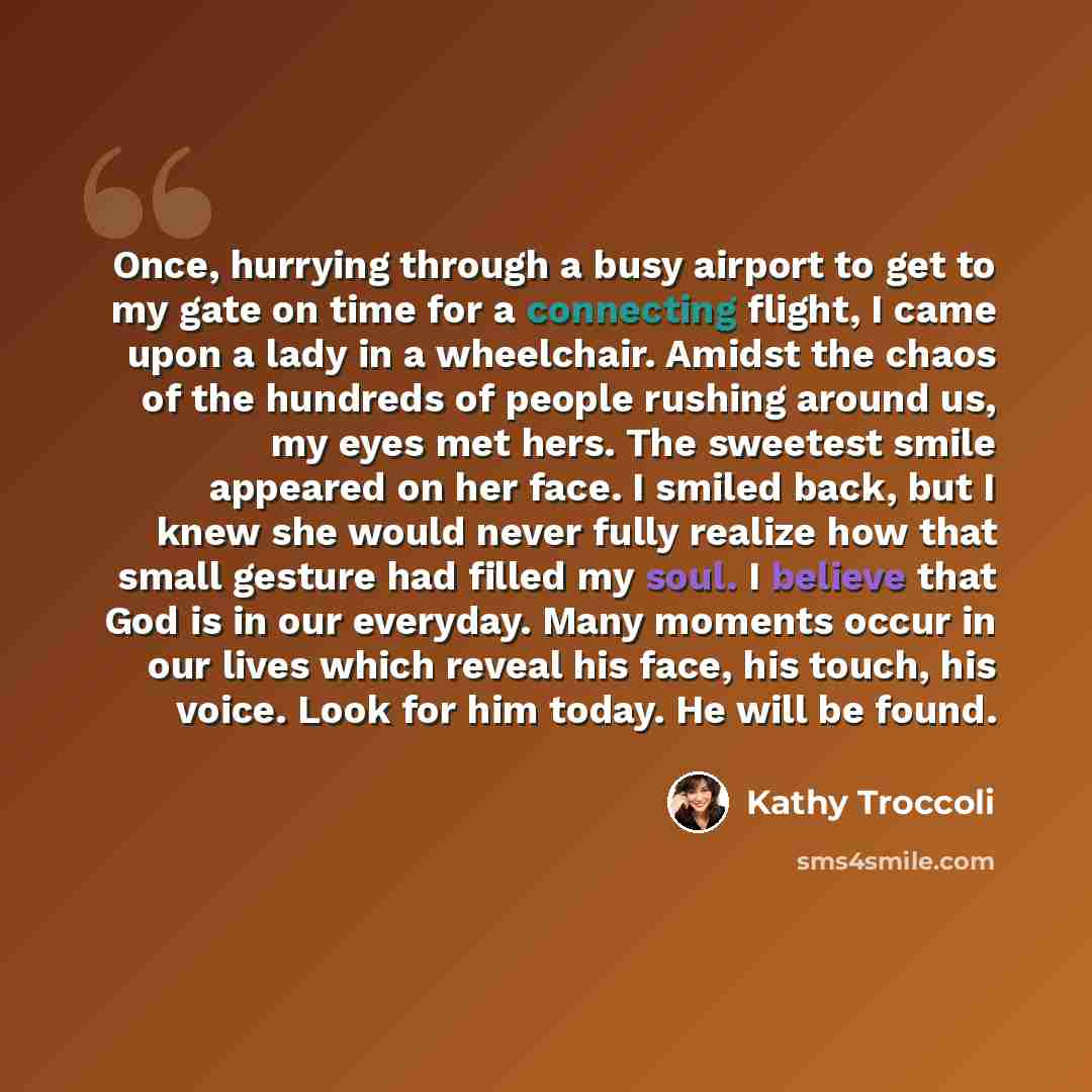 “Once, hurrying through a busy airport to get to my gate on time for a connecting flight, I came upon a lady in a wheelchair. Amidst the chaos of the hundreds of people rushing around us, my eyes met hers. The sweetest smile appeared on her face. I smiled back, but I knew she would never fully…” quote by Kathy Troccoli