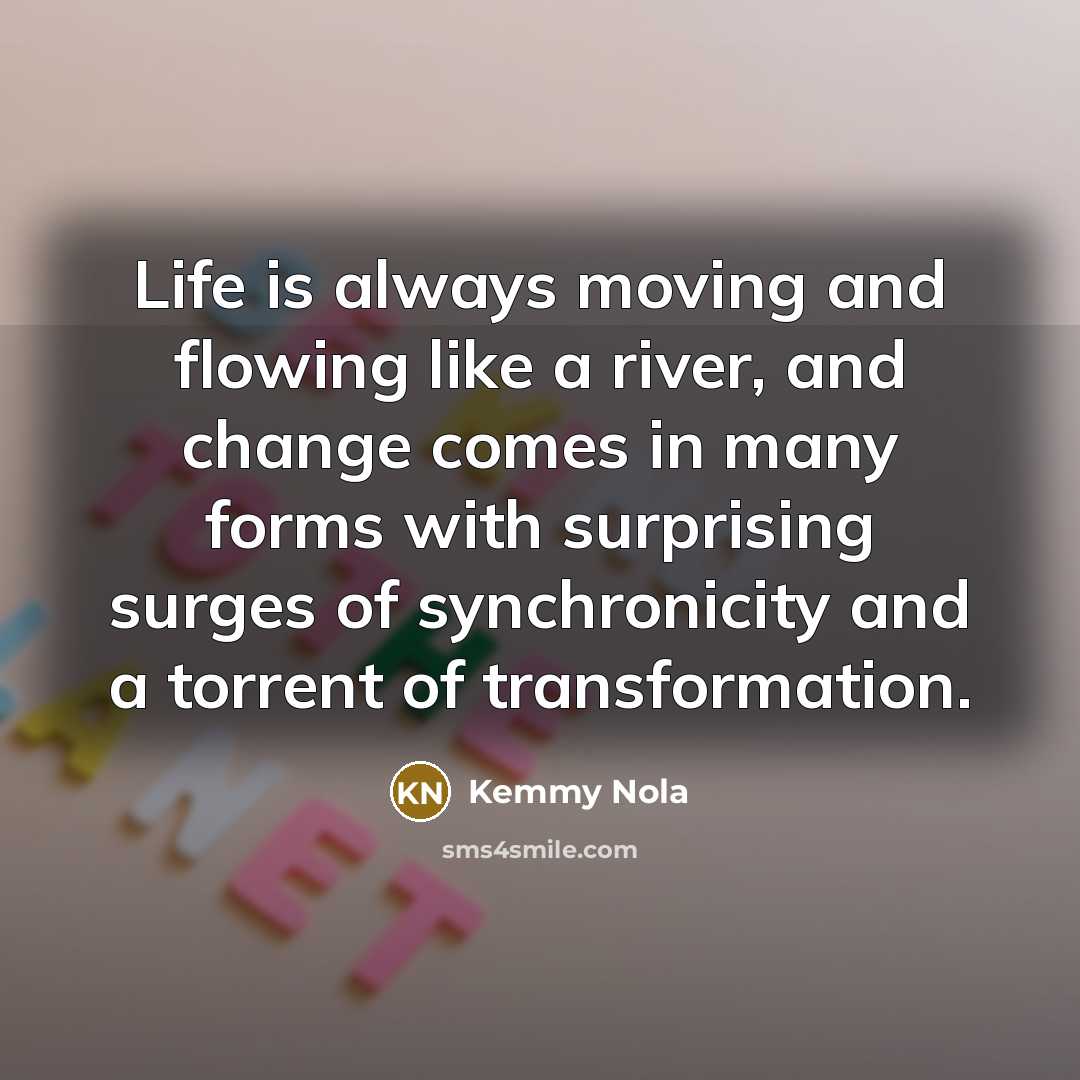 “Life is always moving and flowing like a river, and change comes in many forms with surprising surges of synchronicity and a torrent of transformation.” quote by Kemmy Nola
