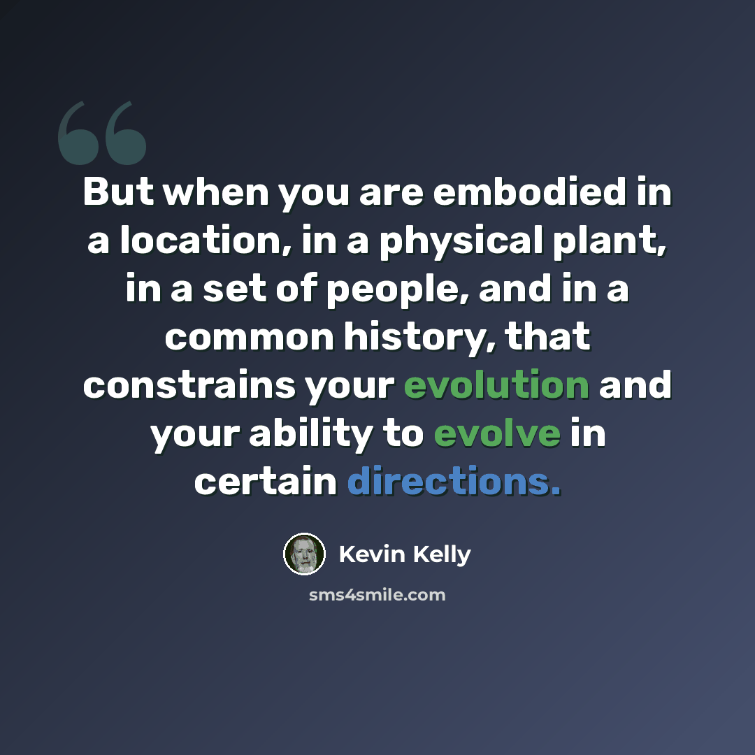 “But when you are embodied in a location, in a physical plant, in a set of people, and in a common history, that constrains your evolution and your ability to evolve in certain directions.” quote by Kevin Kelly