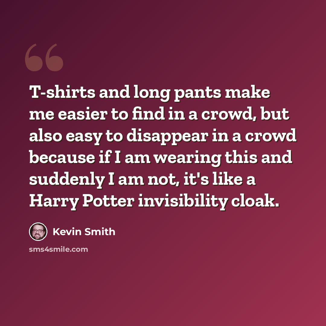 “T-shirts and long pants make me easier to find in a crowd, but also easy to disappear in a crowd because if I am wearing this and suddenly I am not, it's like a Harry Potter invisibility cloak.” quote by Kevin Smith