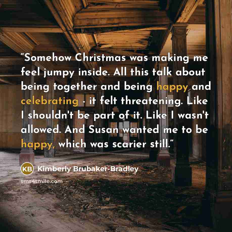 “Somehow Christmas was making me feel jumpy inside. All this talk about being together and being happy and celebrating - it felt threatening. Like I shouldn't be part of it. Like I wasn't allowed. And Susan wanted me to be happy, which was scarier still.” quote by Kimberly Brubaker-Bradley