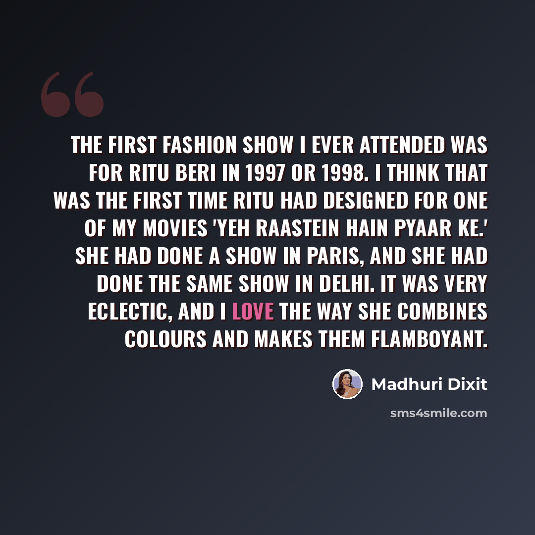 “The first fashion show I ever attended was for Ritu Beri in 1997 or 1998. I think that was the first time Ritu had designed for one of my movies 'Yeh Raastein Hain Pyaar Ke.' She had done a show in Paris, and she had done the same show in Delhi. It was very eclectic, and I love the way she…” quote by Madhuri Dixit