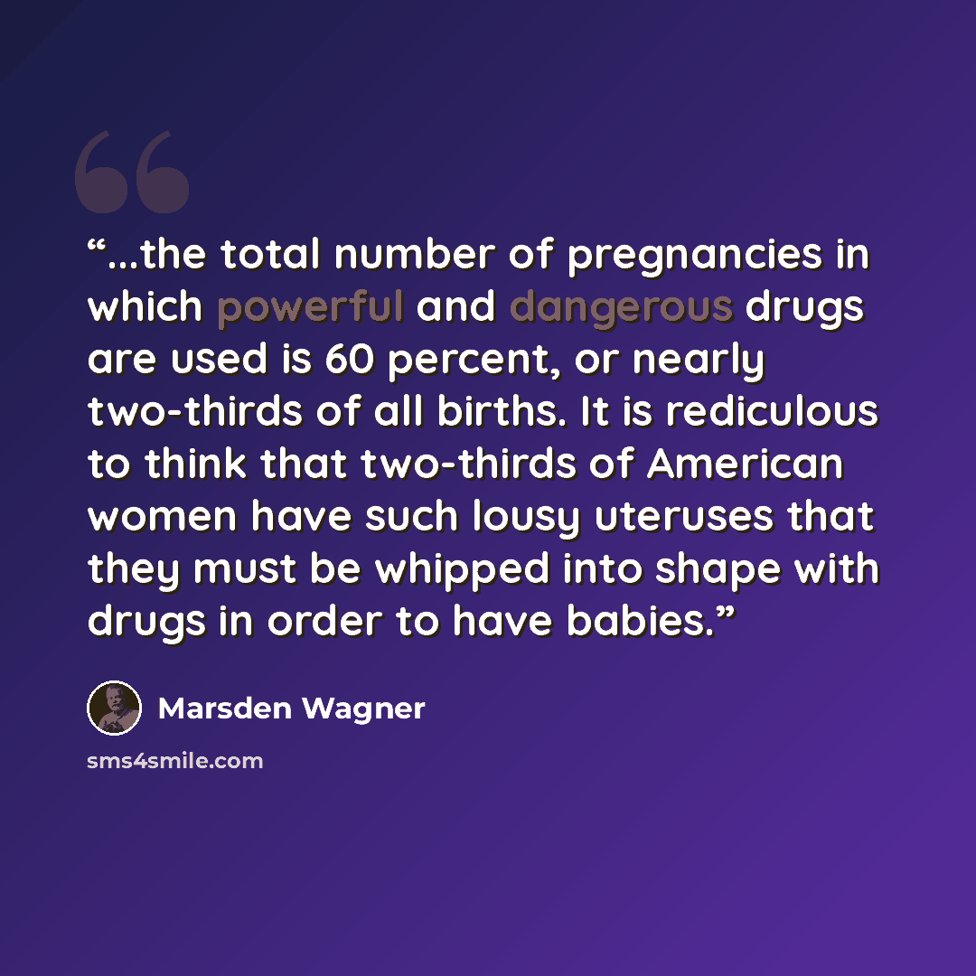 “...the total number of pregnancies in which powerful and dangerous drugs are used is 60 percent, or nearly two-thirds of all births. It is rediculous to think that two-thirds of American women have such lousy uteruses that they must be whipped into shape with drugs in order to have babies.” quote by Marsden Wagner