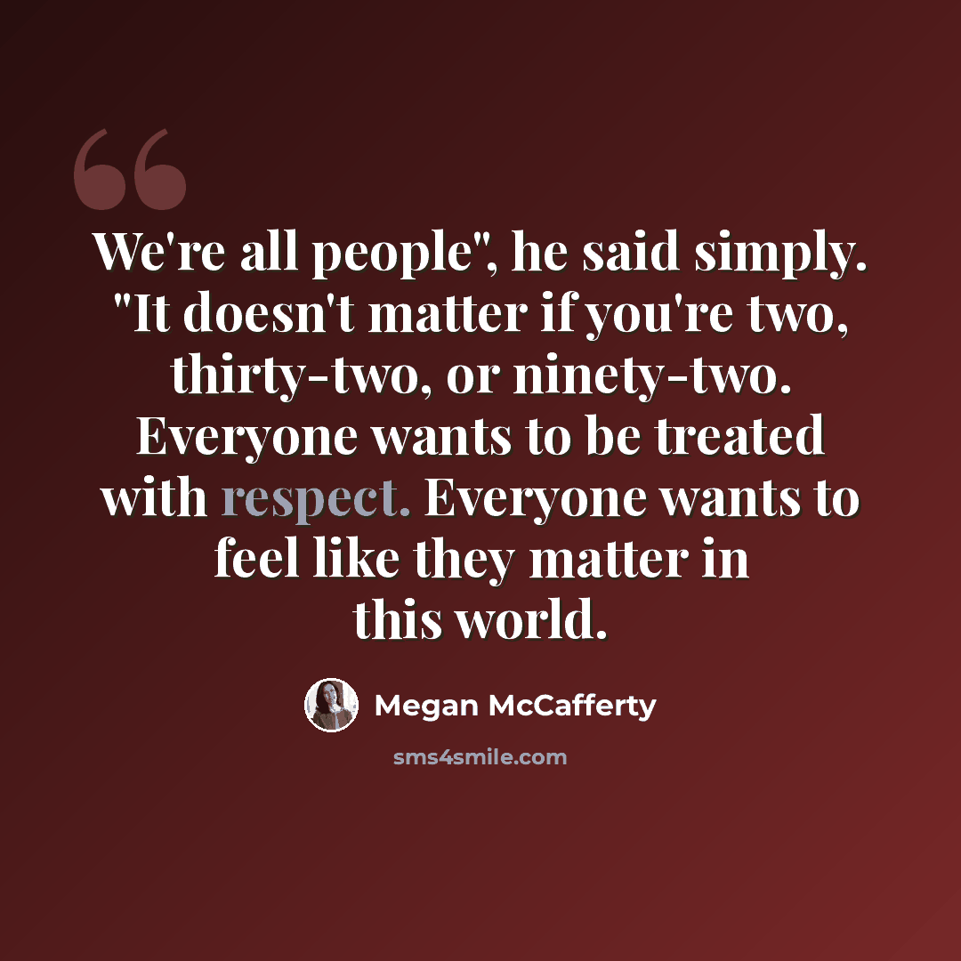 “We're all people", he said simply. "It doesn't matter if you're two, thirty-two, or ninety-two. Everyone wants to be treated with respect. Everyone wants to feel like they matter in this world.” quote by Megan McCafferty